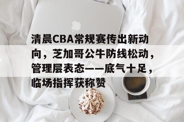 九游-包含清晨CBA常规赛传出新动向，芝加哥公牛防线松动，管理层表态——底气十足，临场指挥获称赞的词条