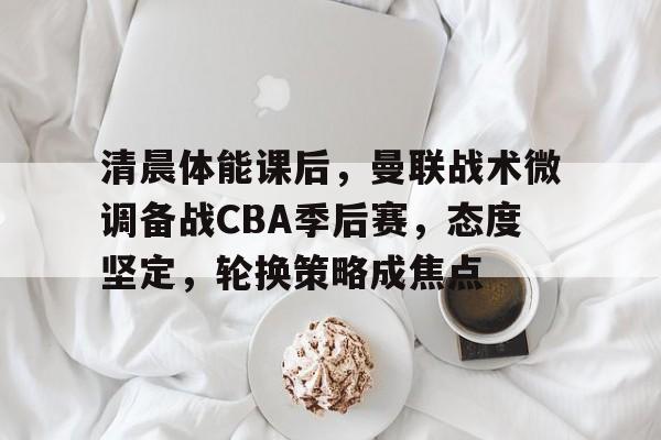 清晨体能课后，曼联战术微调备战CBA季后赛，态度坚定，轮换策略成焦点的简单介绍