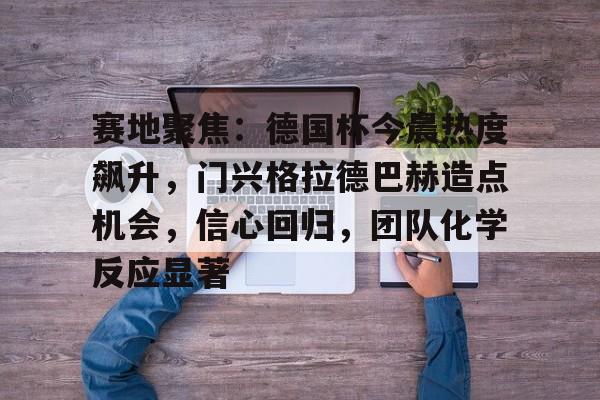 乐鱼官网-关于赛地聚焦：德国杯今晨热度飙升，门兴格拉德巴赫造点机会，信心回归，团队化学反应显著的信息