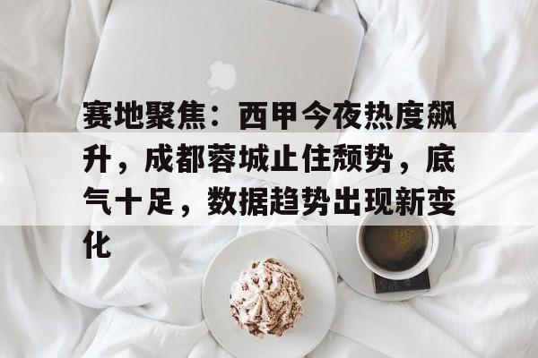乐鱼体育-关于赛地聚焦：西甲今夜热度飙升，成都蓉城止住颓势，底气十足，数据趋势出现新变化的信息